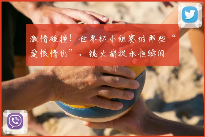 激情碰撞！世界杯小组赛的那些“爱恨情仇”，镜头捕捉永恒瞬间