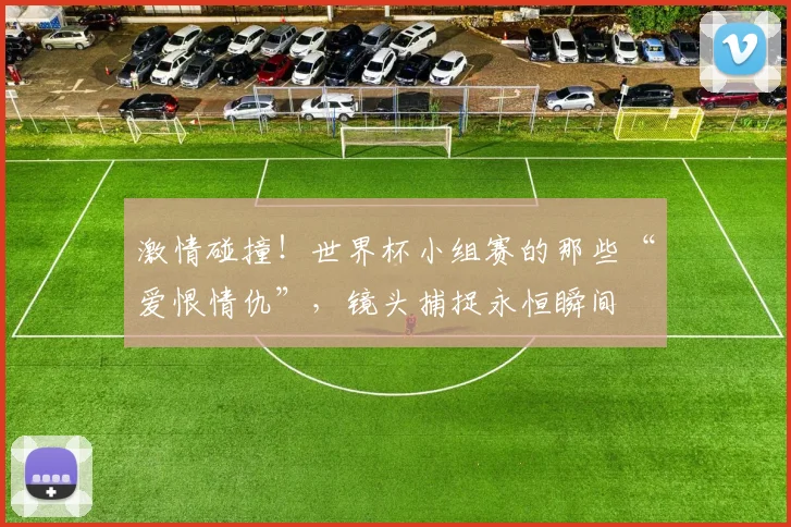 激情碰撞！世界杯小组赛的那些“爱恨情仇”，镜头捕捉永恒瞬间