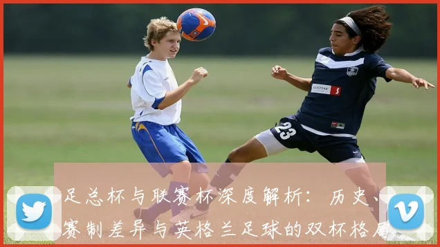 足总杯与联赛杯深度解析:历史、赛制差异与英格兰足球的双杯格局