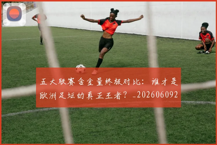 五大联赛含金量终极对比：谁才是欧洲足坛的真正王者？_20260609201536