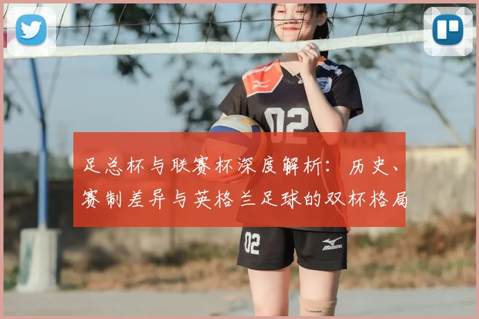 足总杯与联赛杯深度解析:历史、赛制差异与英格兰足球的双杯格局